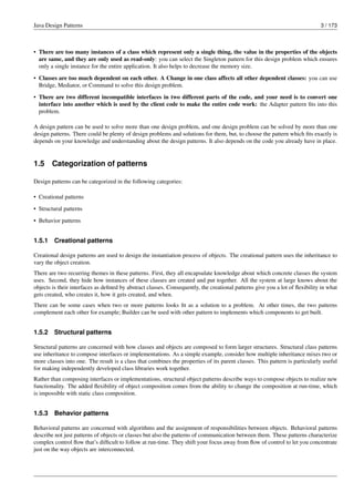 Java Design Patterns 3 / 173
• There are too many instances of a class which represent only a single thing, the value in the properties of the objects
are same, and they are only used as read-only: you can select the Singleton pattern for this design problem which ensures
only a single instance for the entire application. It also helps to decrease the memory size.
• Classes are too much dependent on each other. A Change in one class affects all other dependent classes: you can use
Bridge, Mediator, or Command to solve this design problem.
• There are two different incompatible interfaces in two different parts of the code, and your need is to convert one
interface into another which is used by the client code to make the entire code work: the Adapter pattern fits into this
problem.
A design pattern can be used to solve more than one design problem, and one design problem can be solved by more than one
design patterns. There could be plenty of design problems and solutions for them, but, to choose the pattern which fits exactly is
depends on your knowledge and understanding about the design patterns. It also depends on the code you already have in place.
1.5 Categorization of patterns
Design patterns can be categorized in the following categories:
• Creational patterns
• Structural patterns
• Behavior patterns
1.5.1 Creational patterns
Creational design patterns are used to design the instantiation process of objects. The creational pattern uses the inheritance to
vary the object creation.
There are two recurring themes in these patterns. First, they all encapsulate knowledge about which concrete classes the system
uses. Second, they hide how instances of these classes are created and put together. All the system at large knows about the
objects is their interfaces as defined by abstract classes. Consequently, the creational patterns give you a lot of flexibility in what
gets created, who creates it, how it gets created, and when.
There can be some cases when two or more patterns looks fit as a solution to a problem. At other times, the two patterns
complement each other for example; Builder can be used with other pattern to implements which components to get built.
1.5.2 Structural patterns
Structural patterns are concerned with how classes and objects are composed to form larger structures. Structural class patterns
use inheritance to compose interfaces or implementations. As a simple example, consider how multiple inheritance mixes two or
more classes into one. The result is a class that combines the properties of its parent classes. This pattern is particularly useful
for making independently developed class libraries work together.
Rather than composing interfaces or implementations, structural object patterns describe ways to compose objects to realize new
functionality. The added flexibility of object composition comes from the ability to change the composition at run-time, which
is impossible with static class composition.
1.5.3 Behavior patterns
Behavioral patterns are concerned with algorithms and the assignment of responsibilities between objects. Behavioral patterns
describe not just patterns of objects or classes but also the patterns of communication between them. These patterns characterize
complex control flow that’s difficult to follow at run-time. They shift your focus away from flow of control to let you concentrate
just on the way objects are interconnected.
 