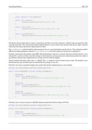 Java Design Patterns 120 / 173
}
public abstract void setData();
public void insert() {
System.out.println("Inserting data...");
}
public void close() {
System.out.println("Closing connections...");
}
public void destroy() {
System.out.println("Destroying connection objects...");
}
}
The abstract class provides steps to connect, communicate and later to close the connections. All these steps are required in order
to get the work done. The class provides default implementation to some common steps and leaves the specific steps as abstract
which force the client to provide an implementation to them.
The setDBDriver method should be implementing by the user to provide database specific drivers. The credentials could be
different for different databases; therefore, setCredentials is also left as abstract to let the user to implement it.
Similarly, connecting to the database using JDBC API and preparing a statement is common. But, data would be specific so user
will provide it, and rest of other steps like running an insert statement, closing connections and destroying object are similar to
any database, therefore their implementations are kept common inside the template.
The key method of the above class is the run method. The run method is used to run these steps in order. The method is set as
final because the steps should be kept safe and should not be change by any user.
The below two classes extend the template class and provide specific implementation to some methods.
package com.javacodegeeks.patterns.templatepattern;
public class MySqLCSVCon extends ConnectionTemplate {
@Override
public void setDBDriver() {
System.out.println("Setting MySQL DB drivers...");
}
@Override
public void setCredentials() {
System.out.println("Setting credentials for MySQL DB...");
}
@Override
public void setData() {
System.out.println("Setting up data from csv file....");
}
}
The above class is used to connect to a MySQL database and provides data by reading a CSV file.
package com.javacodegeeks.patterns.templatepattern;
public class OracleTxtCon extends ConnectionTemplate {
@Override
public void setDBDriver() {
System.out.println("Setting Oracle DB drivers...");
}
 