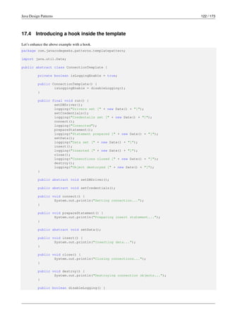 Java Design Patterns 122 / 173
17.4 Introducing a hook inside the template
Let’s enhance the above example with a hook.
package com.javacodegeeks.patterns.templatepattern;
import java.util.Date;
public abstract class ConnectionTemplate {
private boolean isLoggingEnable = true;
public ConnectionTemplate() {
isLoggingEnable = disableLogging();
}
public final void run() {
setDBDriver();
logging("Drivers set [" + new Date() + "]");
setCredentials();
logging("Credentails set [" + new Date() + "]");
connect();
logging("Conencted");
prepareStatement();
logging("Statement prepared [" + new Date() + "]");
setData();
logging("Data set [" + new Date() + "]");
insert();
logging("Inserted [" + new Date() + "]");
close();
logging("Conenctions closed [" + new Date() + "]");
destroy();
logging("Object destoryed [" + new Date() + "]");
}
public abstract void setDBDriver();
public abstract void setCredentials();
public void connect() {
System.out.println("Setting connection...");
}
public void prepareStatement() {
System.out.println("Preparing insert statement...");
}
public abstract void setData();
public void insert() {
System.out.println("Inserting data...");
}
public void close() {
System.out.println("Closing connections...");
}
public void destroy() {
System.out.println("Destroying connection objects...");
}
public boolean disableLogging() {
 