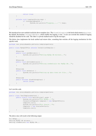 Java Design Patterns 123 / 173
return true;
}
private void logging(String msg) {
if (isLoggingEnable) {
System.out.println("Logging....: " + msg);
}
}
}
We introduced two new methods inside the above template class. The disableLogging is the hook which returns a boolean.
By default, the boolean isLoggingEnable, which enables the logging, is true. A user can override this method if logging
should be disabled for his code. The other is a private method used to log the messages.
The below class implements the hook method and returns false, something that switches off the logging mechanism for this
specific work.
package com.javacodegeeks.patterns.templatepattern;
public class MySqLCSVCon extends ConnectionTemplate {
@Override
public void setDBDriver() {
System.out.println("Setting MySQL DB drivers...");
}
@Override
public void setCredentials() {
System.out.println("Setting credentials for MySQL DB...");
}
@Override
public void setData() {
System.out.println("Setting up data from csv file....");
}
@Override
public boolean disableLogging() {
return false;
}
}
Let’s test this code.
package com.javacodegeeks.patterns.templatepattern;
public class TestTemplatePattern {
public static void main(String[] args) {
System.out.println("For MYSQL....");
ConnectionTemplate template = new MySqLCSVCon();
template.run();
System.out.println("For Oracle...");
template = new OracleTxtCon();
template.run();
}
}
The above class will result to the following output:
For MYSQL....
Setting MySQL DB drivers...
Setting credentials for MySQL DB...
 