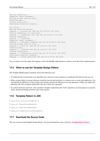 Java Design Patterns 124 / 173
Setting connection...
Preparing insert statement...
Setting up data from csv file....
Inserting data...
Closing connections...
Destroying connection objects...
For Oracle...
Setting Oracle DB drivers...
Logging....: Drivers set [Sat Nov 08 23:53:47 IST 2014]
Setting credentials for Oracle DB...
Logging....: Credentails set [Sat Nov 08 23:53:47 IST 2014]
Setting connection...
Logging....: Conencted
Preparing insert statement...
Logging....: Statement prepared [Sat Nov 08 23:53:47 IST 2014]
Setting up data from txt file....
Logging....: Data set [Sat Nov 08 23:53:47 IST 2014]
Inserting data...
Logging....: Inserted [Sat Nov 08 23:53:47 IST 2014]
Closing connections...
Logging....: Conenctions closed [Sat Nov 08 23:53:47 IST 2014]
Destroying connection objects...
Logging....: Object destoryed [Sat Nov 08 23:53:47 IST 2014]
You can clearly see in the output, that logging is off for the MySQL implementation, whereas, on for the Oracle implementation.
17.5 When to use the Template Design Pattern
The Template Method pattern should be used in the following cases:
• To implement the invariant parts of an algorithm once and leave it up to subclasses to implement the behavior that can vary.
• When common behavior among subclasses should be factored and localized in a common class to avoid code duplication. You
first identify the differences in the existing code and then separate the differences into new operations. Finally, you replace the
differing code with a template method that calls one of these new operations.
• To control subclasses extensions. You can define a template method that calls "hook" operations (see Consequences) at specific
points, thereby permitting extensions only at those points.
17.6 Template Pattern in JDK
• java.util.Collections#sort()
• java.io.InputStream#skip()
• java.io.InputStream#read()
• java.util.AbstractList#indexOf()
17.7 Download the Source Code
This was a lesson on the Template Design Pattern. You may download the source code here: TemplatePattern-Project
 