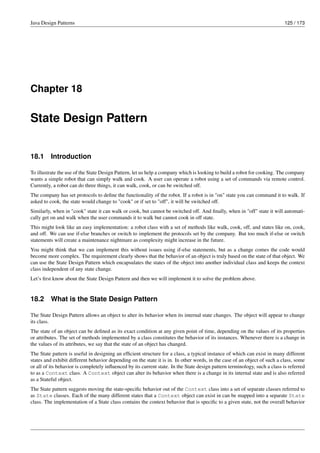 Java Design Patterns 125 / 173
Chapter 18
State Design Pattern
18.1 Introduction
To illustrate the use of the State Design Pattern, let us help a company which is looking to build a robot for cooking. The company
wants a simple robot that can simply walk and cook. A user can operate a robot using a set of commands via remote control.
Currently, a robot can do three things, it can walk, cook, or can be switched off.
The company has set protocols to define the functionality of the robot. If a robot is in "on" state you can command it to walk. If
asked to cook, the state would change to "cook" or if set to "off", it will be switched off.
Similarly, when in "cook" state it can walk or cook, but cannot be switched off. And finally, when in "off" state it will automati-
cally get on and walk when the user commands it to walk but cannot cook in off state.
This might look like an easy implementation: a robot class with a set of methods like walk, cook, off, and states like on, cook,
and off. We can use if-else branches or switch to implement the protocols set by the company. But too much if-else or switch
statements will create a maintenance nightmare as complexity might increase in the future.
You might think that we can implement this without issues using if-else statements, but as a change comes the code would
become more complex. The requirement clearly shows that the behavior of an object is truly based on the state of that object. We
can use the State Design Pattern which encapsulates the states of the object into another individual class and keeps the context
class independent of any state change.
Let’s first know about the State Design Pattern and then we will implement it to solve the problem above.
18.2 What is the State Design Pattern
The State Design Pattern allows an object to alter its behavior when its internal state changes. The object will appear to change
its class.
The state of an object can be defined as its exact condition at any given point of time, depending on the values of its properties
or attributes. The set of methods implemented by a class constitutes the behavior of its instances. Whenever there is a change in
the values of its attributes, we say that the state of an object has changed.
The State pattern is useful in designing an efficient structure for a class, a typical instance of which can exist in many different
states and exhibit different behavior depending on the state it is in. In other words, in the case of an object of such a class, some
or all of its behavior is completely influenced by its current state. In the State design pattern terminology, such a class is referred
to as a Context class. A Context object can alter its behavior when there is a change in its internal state and is also referred
as a Stateful object.
The State pattern suggests moving the state-specific behavior out of the Context class into a set of separate classes referred to
as State classes. Each of the many different states that a Context object can exist in can be mapped into a separate State
class. The implementation of a State class contains the context behavior that is specific to a given state, not the overall behavior
 