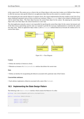 Java Design Patterns 126 / 173
of the context itself. The context acts as a client to the set of State objects in the sense that it makes use of different State objects
to offer the necessary state-specific behavior to an application object that uses the context in a seamless manner.
By encapsulating the state-specific behavior in separate classes, the context implementation becomes simpler to read: free of too
many conditional statements such as if-else or switch-case constructs. When a Context object is first created, it initializes itself
with its initial State object. This State object becomes the current State object for the context. By replacing the current State
object with a new State object, the context transitions to a new state.
The client application using the context is not responsible for specifying the current State object for the context, but instead, each
of the State classes representing specific states are expected to provide the necessary implementation to transition the context
into other states. When an application object makes a call to a Context method (behavior),it forwards the method call to its
current State object.
Figure 18.1: - Class Diagram
Context
• Defines the interface of interest to clients.
• Maintains an instance of a ConcreteState subclass that defines the current state.
State
• Defines an interface for encapsulating the behavior associated with a particular state of the Context.
ConcreteState subclasses
• Each subclass implements a behavior associated with a state of the Context.
18.3 Implementing the State Design Pattern
The following is the RoboticState interface which contains the behavior of a robot.
package com.javacodegeeks.patterns.statepattern;
public interface RoboticState {
public void walk();
public void cook();
public void off();
}
 