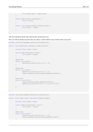 Java Design Patterns 128 / 173
this.roboticOff = roboticOff;
}
public RoboticState getState() {
return state;
}
public void setState(RoboticState state) {
this.state = state;
}
}
The class initializes all the states and sets the current state as on.
Now, we will see all the concrete states of a robot. A robot will be in any of these states at any time.
package com.javacodegeeks.patterns.statepattern;
public class RoboticOn implements RoboticState{
private final Robot robot;
public RoboticOn(Robot robot){
this.robot = robot;
}
@Override
public void walk() {
System.out.println("Walking...");
}
@Override
public void cook() {
System.out.println("Cooking...");
robot.setRoboticState(robot.getRoboticCook());
}
@Override
public void off() {
robot.setState(robot.getRoboticOff());
System.out.println("Robot is switched off");
}
}
package com.javacodegeeks.patterns.statepattern;
public class RoboticCook implements RoboticState{
private final Robot robot;
public RoboticCook(Robot robot){
this.robot = robot;
}
@Override
public void walk() {
System.out.println("Walking...");
robot.setRoboticState(robot.getRoboticOn());
}
 