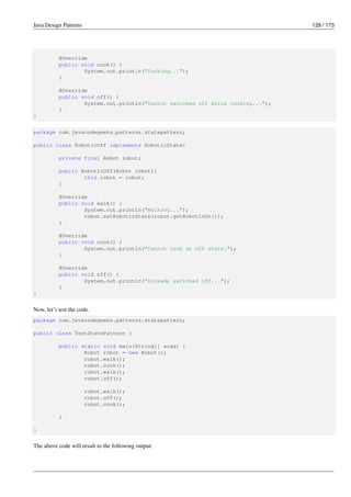 Java Design Patterns 129 / 173
@Override
public void cook() {
System.out.println("Cooking...");
}
@Override
public void off() {
System.out.println("Cannot switched off while cooking...");
}
}
package com.javacodegeeks.patterns.statepattern;
public class RoboticOff implements RoboticState{
private final Robot robot;
public RoboticOff(Robot robot){
this.robot = robot;
}
@Override
public void walk() {
System.out.println("Walking...");
robot.setRoboticState(robot.getRoboticOn());
}
@Override
public void cook() {
System.out.println("Cannot cook at Off state.");
}
@Override
public void off() {
System.out.println("Already switched off...");
}
}
Now, let’s test the code.
package com.javacodegeeks.patterns.statepattern;
public class TestStatePattern {
public static void main(String[] args) {
Robot robot = new Robot();
robot.walk();
robot.cook();
robot.walk();
robot.off();
robot.walk();
robot.off();
robot.cook();
}
}
The above code will result to the following output:
 