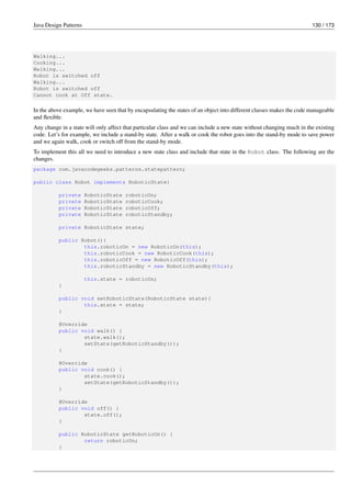 Java Design Patterns 130 / 173
Walking...
Cooking...
Walking...
Robot is switched off
Walking...
Robot is switched off
Cannot cook at Off state.
In the above example, we have seen that by encapsulating the states of an object into different classes makes the code manageable
and flexible.
Any change in a state will only affect that particular class and we can include a new state without changing much in the existing
code. Let’s for example, we include a stand-by state. After a walk or cook the robot goes into the stand-by mode to save power
and we again walk, cook or switch off from the stand-by mode.
To implement this all we need to introduce a new state class and include that state in the Robot class. The following are the
changes.
package com.javacodegeeks.patterns.statepattern;
public class Robot implements RoboticState{
private RoboticState roboticOn;
private RoboticState roboticCook;
private RoboticState roboticOff;
private RoboticState roboticStandby;
private RoboticState state;
public Robot(){
this.roboticOn = new RoboticOn(this);
this.roboticCook = new RoboticCook(this);
this.roboticOff = new RoboticOff(this);
this.roboticStandby = new RoboticStandby(this);
this.state = roboticOn;
}
public void setRoboticState(RoboticState state){
this.state = state;
}
@Override
public void walk() {
state.walk();
setState(getRoboticStandby());
}
@Override
public void cook() {
state.cook();
setState(getRoboticStandby());
}
@Override
public void off() {
state.off();
}
public RoboticState getRoboticOn() {
return roboticOn;
}
 