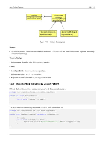 Java Design Patterns 134 / 173
Figure 19.1: - Strategy class diagram
Strategy
• Declares an interface common to all supported algorithms. Context uses this interface to call the algorithm defined by a
ConcreteStrategy.
ConcreteStrategy
• Implements the algorithm using the Strategy interface.
Context
• Is configured with a ConcreteStrategy object.
• Maintains a reference to a Strategy object.
• May define an interface that lets Strategy access its data.
19.3 Implementing the Strategy Design Pattern
Below is the TextFormatter interface implement by all the concrete formatters.
package com.javacodegeeks.patterns.strategypattern;
public interface TextFormatter {
public void format(String text);
}
The above interface contains only one method, format, used to format the text.
package com.javacodegeeks.patterns.strategypattern;
public class CapTextFormatter implements TextFormatter{
@Override
public void format(String text) {
System.out.println("[CapTextFormatter]: "+text.toUpperCase());
}
}
 