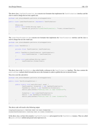 Java Design Patterns 135 / 173
The above class, CapTextFormatter, is a concrete text formatter that implements the TextFormatter interface and the
class is used to change the text into capital case.
package com.javacodegeeks.patterns.strategypattern;
public class LowerTextFormatter implements TextFormatter{
@Override
public void format(String text) {
System.out.println("[LowerTextFormatter]: "+text.toLowerCase());
}
}
The LowerTextFormatter is a concrete text formatter that implements the TextFormatter interface and the class is
used to change the text into small case.
package com.javacodegeeks.patterns.strategypattern;
public class TextEditor {
private final TextFormatter textFormatter;
public TextEditor(TextFormatter textFormatter){
this.textFormatter = textFormatter;
}
public void publishText(String text){
textFormatter.format(text);
}
}
The above class is the TextEditor class which holds a reference to the TextFormatter interface. The class contains the
publishText method which forwards the text to the formatter in order to publish the text in desired format.
Now, let us test the code above.
package com.javacodegeeks.patterns.strategypattern;
public class TestStrategyPattern {
public static void main(String[] args) {
TextFormatter formatter = new CapTextFormatter();
TextEditor editor = new TextEditor(formatter);
editor.publishText("Testing text in caps formatter");
formatter = new LowerTextFormatter();
editor = new TextEditor(formatter);
editor.publishText("Testing text in lower formatter");
}
}
The above code will result to the following output:
[CapTextFormatter]: TESTING TEXT IN CAPS FORMATTER
[LowerTextFormatter]: testing text in lower formatter
In the above class, we have first created a CapTextFormatter and assigned it to the TextEditor instance. Then we called
the publishText method and passed some input text to it.
 