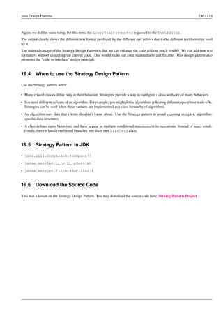 Java Design Patterns 136 / 173
Again, we did the same thing, but this time, the LowerTextFormatter is passed to the TextEditor.
The output clearly shows the different text format produced by the different text editors due to the different text formatter used
by it.
The main advantage of the Strategy Design Pattern is that we can enhance the code without much trouble. We can add new text
formatters without disturbing the current code. This would make our code maintainable and flexible. This design pattern also
promotes the "code to interface" design principle.
19.4 When to use the Strategy Design Pattern
Use the Strategy pattern when:
• Many related classes differ only in their behavior. Strategies provide a way to configure a class with one of many behaviors.
• You need different variants of an algorithm. For example, you might define algorithms reflecting different space/time trade-offs.
Strategies can be used when these variants are implemented as a class hierarchy of algorithms.
• An algorithm uses data that clients shouldn’t know about. Use the Strategy pattern to avoid exposing complex, algorithm-
specific data structures.
• A class defines many behaviors, and these appear as multiple conditional statements in its operations. Instead of many condi-
tionals, move related conditional branches into their own Strategy class.
19.5 Strategy Pattern in JDK
• java.util.Comparator#compare()
• javax.servlet.http.HttpServlet
• javax.servlet.Filter#doFilter()
19.6 Download the Source Code
This was a lesson on the Strategy Design Pattern. You may download the source code here: StrategyPattern-Project
 