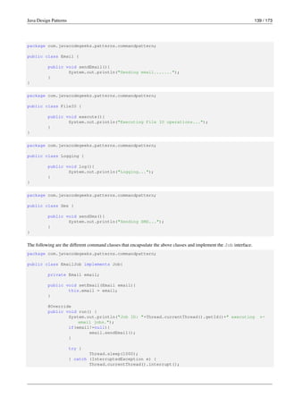 Java Design Patterns 139 / 173
package com.javacodegeeks.patterns.commandpattern;
public class Email {
public void sendEmail(){
System.out.println("Sending email.......");
}
}
package com.javacodegeeks.patterns.commandpattern;
public class FileIO {
public void execute(){
System.out.println("Executing File IO operations...");
}
}
package com.javacodegeeks.patterns.commandpattern;
public class Logging {
public void log(){
System.out.println("Logging...");
}
}
package com.javacodegeeks.patterns.commandpattern;
public class Sms {
public void sendSms(){
System.out.println("Sending SMS...");
}
}
The following are the different command classes that encapsulate the above classes and implement the Job interface.
package com.javacodegeeks.patterns.commandpattern;
public class EmailJob implements Job{
private Email email;
public void setEmail(Email email){
this.email = email;
}
@Override
public void run() {
System.out.println("Job ID: "+Thread.currentThread().getId()+" executing ←-
email jobs.");
if(email!=null){
email.sendEmail();
}
try {
Thread.sleep(1000);
} catch (InterruptedException e) {
Thread.currentThread().interrupt();
 