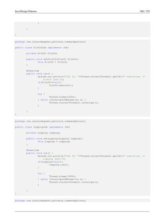 Java Design Patterns 140 / 173
}
}
}
package com.javacodegeeks.patterns.commandpattern;
public class FileIOJob implements Job{
private FileIO fileIO;
public void setFileIO(FileIO fileIO){
this.fileIO = fileIO;
}
@Override
public void run() {
System.out.println("Job ID: "+Thread.currentThread().getId()+" executing ←-
fileIO jobs.");
if(fileIO!=null){
fileIO.execute();
}
try {
Thread.sleep(1000);
} catch (InterruptedException e) {
Thread.currentThread().interrupt();
}
}
}
package com.javacodegeeks.patterns.commandpattern;
public class LoggingJob implements Job{
private Logging logging;
public void setLogging(Logging logging){
this.logging = logging;
}
@Override
public void run() {
System.out.println("Job ID: "+Thread.currentThread().getId()+" executing ←-
logging jobs.");
if(logging!=null){
logging.log();
}
try {
Thread.sleep(1000);
} catch (InterruptedException e) {
Thread.currentThread().interrupt();
}
}
}
package com.javacodegeeks.patterns.commandpattern;
 