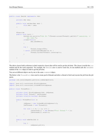 Java Design Patterns 141 / 173
public class SmsJob implements Job{
private Sms sms;
public void setSms(Sms sms) {
this.sms = sms;
}
@Override
public void run() {
System.out.println("Job ID: "+Thread.currentThread().getId()+" executing ←-
sms jobs.");
if(sms!=null){
sms.sendSms();
}
try {
Thread.sleep(1000);
} catch (InterruptedException e) {
Thread.currentThread().interrupt();
}
}
}
The above classes hold a reference to their respective classes that will be used to get the job done. The classes override the run
method and do the work requested. For example, the SmsJob class is used to send sms, its run method calls the sendSms
method of the Sms object in order to get the job done.
You can set different objects one by one to the same command object.
The below is the ThreadPool class used to create pool of threads and allow a thread to fetch and execute the job from the job
queue.
package com.javacodegeeks.patterns.commandpattern;
import java.util.concurrent.BlockingQueue;
import java.util.concurrent.LinkedBlockingQueue;
public class ThreadPool {
private final BlockingQueue<Job> jobQueue;
private final Thread[] jobThreads;
private volatile boolean shutdown;
public ThreadPool(int n)
{
jobQueue = new LinkedBlockingQueue<>();
jobThreads = new Thread[n];
for (int i = 0; i < n; i++) {
jobThreads[i] = new Worker("Pool Thread " + i);
jobThreads[i].start();
}
}
public void addJob(Job r)
{
try {
jobQueue.put(r);
 