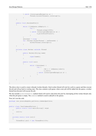 Java Design Patterns 142 / 173
} catch (InterruptedException e) {
Thread.currentThread().interrupt();
}
}
public void shutdownPool()
{
while (!jobQueue.isEmpty()) {
try {
Thread.sleep(1000);
} catch (InterruptedException e) {
e.printStackTrace();
}
}
shutdown = true;
for (Thread workerThread : jobThreads) {
workerThread.interrupt();
}
}
private class Worker extends Thread
{
public Worker(String name)
{
super(name);
}
public void run()
{
while (!shutdown) {
try {
Job r = jobQueue.take();
r.run();
} catch (InterruptedException e) {
}
}
}
}
}
The above class is used to create n threads (worker threads). Each worker thread will wait for a job in a queue and then execute
the job and will go back to waiting state. The class contains a job queue; when a new job will be added into the queue, a worker
thread from the pool will execute the job.
We also include a shutdownPool method which will used to shut down the pool by interrupting all the worker threads only
when the job queue is empty. The addJob method is used to add jobs to the queues.
Now, let’s test the code.
package com.javacodegeeks.patterns.commandpattern;
public class TestCommandPattern {
public static void main(String[] args)
{
init();
}
private static void init()
{
ThreadPool pool = new ThreadPool(10);
 