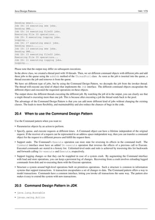 Java Design Patterns 144 / 173
Sending email.......
Job ID: 16 executing sms jobs.
Sending SMS...
Job ID: 14 executing fileIO jobs.
Executing File IO operations...
Job ID: 9 executing logging jobs.
Logging...
Job ID: 17 executing email jobs.
Sending email.......
Job ID: 13 executing sms jobs.
Sending SMS...
Job ID: 15 executing fileIO jobs.
Executing File IO operations...
Job ID: 11 executing logging jobs.
Logging...
Please note that the output may differ on subsequent executions.
In the above class, we created a thread pool with 10 threads. Then, we set different command objects with different jobs and add
these jobs to the queue using the addJob method of the ThreadPool class. As soon as the job is inserted into the queue, a
thread executes the job and removes it from the queue.
We have set different type of jobs, but by using the Command Design Pattern, we decouple the job from the invoker thread.
The thread will execute any kind of object that implements the Job interface. The different command objects encapsulate the
different object and executed the requested operations on these objects.
The output shows the different threads executing the different job. By watching the job id in the output, you can clearly see that
a single thread is executing more than one job. This is because after executing a job the thread sends back to the pool.
The advantage of the Command Design Pattern is that you can add more different kind of jobs without changing the existing
classes. The leads to more flexibility, and maintainability and also reduce the chances of bugs in the code.
20.4 When to use the Command Design Pattern
Use the Command pattern when you want to:
• Parameterize objects by an action to perform.
• Specify, queue, and execute requests at different times. A Command object can have a lifetime independent of the original
request. If the receiver of a request can be represented in an address space-independent way, then you can transfer a command
object for the request to a different process and fulfill the request there.
• Support undo. The Command’s Execute operation can store state for reversing its effects in the command itself. The
Command interface must have an added Un-execute operation that reverses the effects of a previous call to Execute.
Executed commands are stored in a history list. Unlimited-level undo and redo is achieved by traversing this list backwards
and forwards calling Un-execute and Execute, respectively.
• Support logging changes so that they can be reapplied in case of a system crash. By augmenting the Command interface
with load and store operations, you can keep a persistent log of changes. Recovering from a crash involves reloading logged
commands from disk and re-executing them with the Execute operation.
• Structure a system around high-level operations built on primitives operations. Such a structure is common in information
systems that support transactions. A transaction encapsulates a set of changes to data. The Command pattern offers a way to
model transactions. Commands have a common interface, letting you invoke all transactions the same way. The pattern also
makes it easy to extend the system with new transactions.
20.5 Command Design Pattern in JDK
• java.lang.Runnable
• javax.swing.Action
 