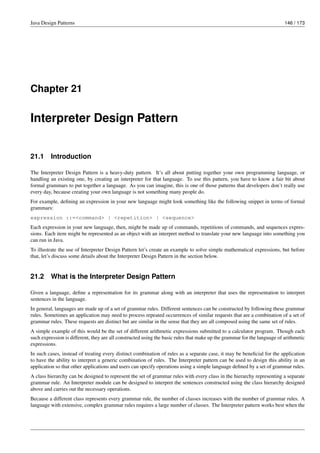 Java Design Patterns 146 / 173
Chapter 21
Interpreter Design Pattern
21.1 Introduction
The Interpreter Design Pattern is a heavy-duty pattern. It’s all about putting together your own programming language, or
handling an existing one, by creating an interpreter for that language. To use this pattern, you have to know a fair bit about
formal grammars to put together a language. As you can imagine, this is one of those patterns that developers don’t really use
every day, because creating your own language is not something many people do.
For example, defining an expression in your new language might look something like the following snippet in terms of formal
grammars:
expression ::=<command> | <repetition> | <sequence>
Each expression in your new language, then, might be made up of commands, repetitions of commands, and sequences expres-
sions. Each item might be represented as an object with an interpret method to translate your new language into something you
can run in Java.
To illustrate the use of Interpreter Design Pattern let’s create an example to solve simple mathematical expressions, but before
that, let’s discuss some details about the Interpreter Design Pattern in the section below.
21.2 What is the Interpreter Design Pattern
Given a language, define a representation for its grammar along with an interpreter that uses the representation to interpret
sentences in the language.
In general, languages are made up of a set of grammar rules. Different sentences can be constructed by following these grammar
rules. Sometimes an application may need to process repeated occurrences of similar requests that are a combination of a set of
grammar rules. These requests are distinct but are similar in the sense that they are all composed using the same set of rules.
A simple example of this would be the set of different arithmetic expressions submitted to a calculator program. Though each
such expression is different, they are all constructed using the basic rules that make up the grammar for the language of arithmetic
expressions.
In such cases, instead of treating every distinct combination of rules as a separate case, it may be beneficial for the application
to have the ability to interpret a generic combination of rules. The Interpreter pattern can be used to design this ability in an
application so that other applications and users can specify operations using a simple language defined by a set of grammar rules.
A class hierarchy can be designed to represent the set of grammar rules with every class in the hierarchy representing a separate
grammar rule. An Interpreter module can be designed to interpret the sentences constructed using the class hierarchy designed
above and carries out the necessary operations.
Because a different class represents every grammar rule, the number of classes increases with the number of grammar rules. A
language with extensive, complex grammar rules requires a large number of classes. The Interpreter pattern works best when the
 