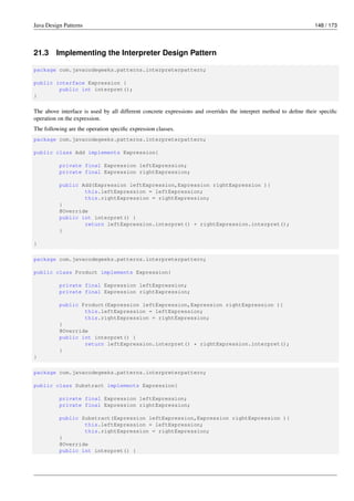 Java Design Patterns 148 / 173
21.3 Implementing the Interpreter Design Pattern
package com.javacodegeeks.patterns.interpreterpattern;
public interface Expression {
public int interpret();
}
The above interface is used by all different concrete expressions and overrides the interpret method to define their specific
operation on the expression.
The following are the operation specific expression classes.
package com.javacodegeeks.patterns.interpreterpattern;
public class Add implements Expression{
private final Expression leftExpression;
private final Expression rightExpression;
public Add(Expression leftExpression,Expression rightExpression ){
this.leftExpression = leftExpression;
this.rightExpression = rightExpression;
}
@Override
public int interpret() {
return leftExpression.interpret() + rightExpression.interpret();
}
}
package com.javacodegeeks.patterns.interpreterpattern;
public class Product implements Expression{
private final Expression leftExpression;
private final Expression rightExpression;
public Product(Expression leftExpression,Expression rightExpression ){
this.leftExpression = leftExpression;
this.rightExpression = rightExpression;
}
@Override
public int interpret() {
return leftExpression.interpret() * rightExpression.interpret();
}
}
package com.javacodegeeks.patterns.interpreterpattern;
public class Substract implements Expression{
private final Expression leftExpression;
private final Expression rightExpression;
public Substract(Expression leftExpression,Expression rightExpression ){
this.leftExpression = leftExpression;
this.rightExpression = rightExpression;
}
@Override
public int interpret() {
 