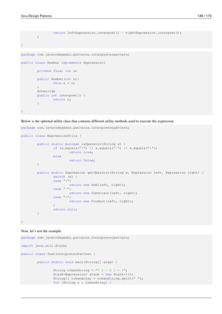 Java Design Patterns 149 / 173
return leftExpression.interpret() - rightExpression.interpret();
}
}
package com.javacodegeeks.patterns.interpreterpattern;
public class Number implements Expression{
private final int n;
public Number(int n){
this.n = n;
}
@Override
public int interpret() {
return n;
}
}
Below is the optional utility class that contains different utility methods used to execute the expression.
package com.javacodegeeks.patterns.interpreterpattern;
public class ExpressionUtils {
public static boolean isOperator(String s) {
if (s.equals("+") || s.equals("-") || s.equals("*"))
return true;
else
return false;
}
public static Expression getOperator(String s, Expression left, Expression right) {
switch (s) {
case "+":
return new Add(left, right);
case "-":
return new Substract(left, right);
case "*":
return new Product(left, right);
}
return null;
}
}
Now, let’s test the example.
package com.javacodegeeks.patterns.interpreterpattern;
import java.util.Stack;
public class TestInterpreterPattern {
public static void main(String[] args) {
String tokenString = "7 3 - 2 1 + *";
Stack<Expression> stack = new Stack<>();
String[] tokenArray = tokenString.split(" ");
for (String s : tokenArray) {
 
