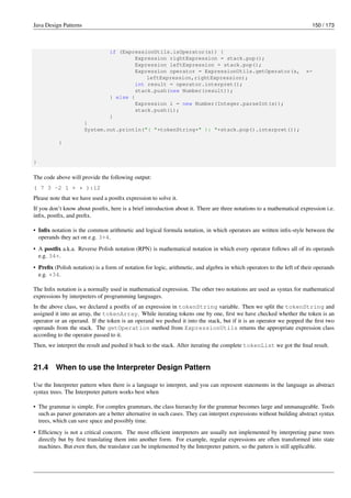 Java Design Patterns 150 / 173
if (ExpressionUtils.isOperator(s)) {
Expression rightExpression = stack.pop();
Expression leftExpression = stack.pop();
Expression operator = ExpressionUtils.getOperator(s, ←-
leftExpression,rightExpression);
int result = operator.interpret();
stack.push(new Number(result));
} else {
Expression i = new Number(Integer.parseInt(s));
stack.push(i);
}
}
System.out.println("( "+tokenString+" ): "+stack.pop().interpret());
}
}
The code above will provide the following output:
( 7 3 -2 1 + * ):12
Please note that we have used a postfix expression to solve it.
If you don’t know about postfix, here is a brief introduction about it. There are three notations to a mathematical expression i.e.
infix, postfix, and prefix.
• Infix notation is the common arithmetic and logical formula notation, in which operators are written infix-style between the
operands they act on e.g. 3+4.
• A postfix a.k.a. Reverse Polish notation (RPN) is mathematical notation in which every operator follows all of its operands
e.g. 34+.
• Prefix (Polish notation) is a form of notation for logic, arithmetic, and algebra in which operators to the left of their operands
e.g. +34.
The Infix notation is a normally used in mathematical expression. The other two notations are used as syntax for mathematical
expressions by interpreters of programming languages.
In the above class, we declared a postfix of an expression in tokenString variable. Then we split the tokenString and
assigned it into an array, the tokenArray. While iterating tokens one by one, first we have checked whether the token is an
operator or an operand. If the token is an operand we pushed it into the stack, but if it is an operator we popped the first two
operands from the stack. The getOperation method from ExpressionUtils returns the appropriate expression class
according to the operator passed to it.
Then, we interpret the result and pushed it back to the stack. After iterating the complete tokenList we got the final result.
21.4 When to use the Interpreter Design Pattern
Use the Interpreter pattern when there is a language to interpret, and you can represent statements in the language as abstract
syntax trees. The Interpreter pattern works best when
• The grammar is simple. For complex grammars, the class hierarchy for the grammar becomes large and unmanageable. Tools
such as parser generators are a better alternative in such cases. They can interpret expressions without building abstract syntax
trees, which can save space and possibly time.
• Efficiency is not a critical concern. The most efficient interpreters are usually not implemented by interpreting parse trees
directly but by first translating them into another form. For example, regular expressions are often transformed into state
machines. But even then, the translator can be implemented by the Interpreter pattern, so the pattern is still applicable.
 
