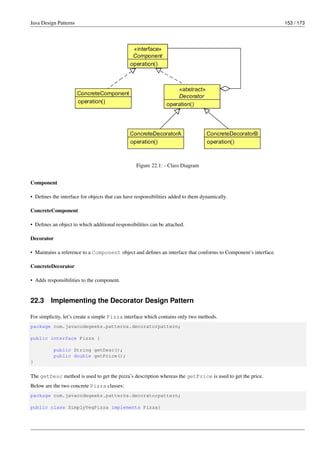 Java Design Patterns 153 / 173
Figure 22.1: - Class Diagram
Component
• Defines the interface for objects that can have responsibilities added to them dynamically.
ConcreteComponent
• Defines an object to which additional responsibilities can be attached.
Decorator
• Maintains a reference to a Component object and defines an interface that conforms to Component’s interface.
ConcreteDecorator
• Adds responsibilities to the component.
22.3 Implementing the Decorator Design Pattern
For simplicity, let’s create a simple Pizza interface which contains only two methods.
package com.javacodegeeks.patterns.decoratorpattern;
public interface Pizza {
public String getDesc();
public double getPrice();
}
The getDesc method is used to get the pizza’s description whereas the getPrice is used to get the price.
Below are the two concrete Pizza classes:
package com.javacodegeeks.patterns.decoratorpattern;
public class SimplyVegPizza implements Pizza{
 