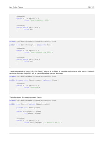 Java Design Patterns 154 / 173
@Override
public String getDesc() {
return "SimplyVegPizza (230)";
}
@Override
public double getPrice() {
return 230;
}
}
package com.javacodegeeks.patterns.decoratorpattern;
public class SimplyNonVegPizza implements Pizza{
@Override
public String getDesc() {
return "SimplyNonVegPizza (350)";
}
@Override
public double getPrice() {
return 350;
}
}
The decorator wraps the object which functionality needs to be increased, so it needs to implement the same interface. Below is
an abstract decorator class which will be extended by all the concrete decorators.
package com.javacodegeeks.patterns.decoratorpattern;
public abstract class PizzaDecorator implements Pizza {
@Override
public String getDesc() {
return "Toppings";
}
}
The following are the concrete decorator classes.
package com.javacodegeeks.patterns.decoratorpattern;
public class Broccoli extends PizzaDecorator{
private final Pizza pizza;
public Broccoli(Pizza pizza){
this.pizza = pizza;
}
@Override
public String getDesc() {
return pizza.getDesc()+", Broccoli (9.25)";
}
 