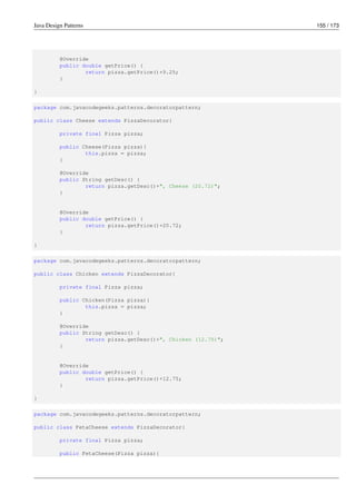 Java Design Patterns 155 / 173
@Override
public double getPrice() {
return pizza.getPrice()+9.25;
}
}
package com.javacodegeeks.patterns.decoratorpattern;
public class Cheese extends PizzaDecorator{
private final Pizza pizza;
public Cheese(Pizza pizza){
this.pizza = pizza;
}
@Override
public String getDesc() {
return pizza.getDesc()+", Cheese (20.72)";
}
@Override
public double getPrice() {
return pizza.getPrice()+20.72;
}
}
package com.javacodegeeks.patterns.decoratorpattern;
public class Chicken extends PizzaDecorator{
private final Pizza pizza;
public Chicken(Pizza pizza){
this.pizza = pizza;
}
@Override
public String getDesc() {
return pizza.getDesc()+", Chicken (12.75)";
}
@Override
public double getPrice() {
return pizza.getPrice()+12.75;
}
}
package com.javacodegeeks.patterns.decoratorpattern;
public class FetaCheese extends PizzaDecorator{
private final Pizza pizza;
public FetaCheese(Pizza pizza){
 