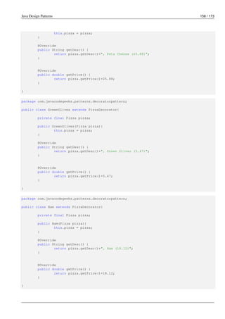 Java Design Patterns 156 / 173
this.pizza = pizza;
}
@Override
public String getDesc() {
return pizza.getDesc()+", Feta Cheese (25.88)";
}
@Override
public double getPrice() {
return pizza.getPrice()+25.88;
}
}
package com.javacodegeeks.patterns.decoratorpattern;
public class GreenOlives extends PizzaDecorator{
private final Pizza pizza;
public GreenOlives(Pizza pizza){
this.pizza = pizza;
}
@Override
public String getDesc() {
return pizza.getDesc()+", Green Olives (5.47)";
}
@Override
public double getPrice() {
return pizza.getPrice()+5.47;
}
}
package com.javacodegeeks.patterns.decoratorpattern;
public class Ham extends PizzaDecorator{
private final Pizza pizza;
public Ham(Pizza pizza){
this.pizza = pizza;
}
@Override
public String getDesc() {
return pizza.getDesc()+", Ham (18.12)";
}
@Override
public double getPrice() {
return pizza.getPrice()+18.12;
}
}
 