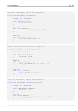Java Design Patterns 157 / 173
package com.javacodegeeks.patterns.decoratorpattern;
public class Meat extends PizzaDecorator{
private final Pizza pizza;
public Meat(Pizza pizza){
this.pizza = pizza;
}
@Override
public String getDesc() {
return pizza.getDesc()+", Meat (14.25)";
}
@Override
public double getPrice() {
return pizza.getPrice()+14.25;
}
}
package com.javacodegeeks.patterns.decoratorpattern;
public class RedOnions extends PizzaDecorator{
private final Pizza pizza;
public RedOnions(Pizza pizza){
this.pizza = pizza;
}
@Override
public String getDesc() {
return pizza.getDesc()+", Red Onions (3.75)";
}
@Override
public double getPrice() {
return pizza.getPrice()+3.75;
}
}
package com.javacodegeeks.patterns.decoratorpattern;
public class RomaTomatoes extends PizzaDecorator{
private final Pizza pizza;
public RomaTomatoes(Pizza pizza){
this.pizza = pizza;
}
@Override
public String getDesc() {
return pizza.getDesc()+", Roma Tomatoes (5.20)";
}
 