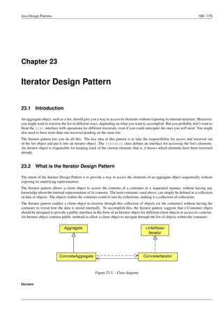 Java Design Patterns 160 / 173
Chapter 23
Iterator Design Pattern
23.1 Introduction
An aggregate object, such as a list, should give you a way to access its elements without exposing its internal structure. Moreover,
you might want to traverse the list in different ways, depending on what you want to accomplish. But you probably don’t want to
bloat the List interface with operations for different traversals, even if you could anticipate the ones you will need. You might
also need to have more than one traversal pending on the same list.
The Iterator pattern lets you do all this. The key idea in this pattern is to take the responsibility for access and traversal out
of the list object and put it into an iterator object. The Iterator class defines an interface for accessing the list’s elements.
An iterator object is responsible for keeping track of the current element; that is, it knows which elements have been traversed
already.
23.2 What is the Iterator Design Pattern
The intent of the Iterator Design Pattern is to provide a way to access the elements of an aggregate object sequentially without
exposing its underlying representation.
The Iterator pattern allows a client object to access the contents of a container in a sequential manner, without having any
knowledge about the internal representation of its contents. The term container, used above, can simply be defined as a collection
of data or objects. The objects within the container could in turn be collections, making it a collection of collections.
The Iterator pattern enables a client object to traverse through this collection of objects (or the container) without having the
container to reveal how the data is stored internally. To accomplish this, the Iterator pattern suggests that a Container object
should be designed to provide a public interface in the form of an Iterator object for different client objects to access its contents.
An Iterator object contains public methods to allow a client object to navigate through the list of objects within the container.
Figure 23.1: - Class diagram
Iterator
 