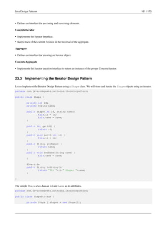 Java Design Patterns 161 / 173
• Defines an interface for accessing and traversing elements.
ConcreteIterator
• Implements the Iterator interface.
• Keeps track of the current position in the traversal of the aggregate.
Aggregate
• Defines an interface for creating an Iterator object.
ConcreteAggregate
• Implements the Iterator creation interface to return an instance of the proper ConcreteIterator.
23.3 Implementing the Iterator Design Pattern
Let us implement the Iterator Design Pattern using a Shape class. We will store and iterate the Shape objects using an iterator.
package com.javacodegeeks.patterns.iteratorpattern;
public class Shape {
private int id;
private String name;
public Shape(int id, String name){
this.id = id;
this.name = name;
}
public int getId() {
return id;
}
public void setId(int id) {
this.id = id;
}
public String getName() {
return name;
}
public void setName(String name) {
this.name = name;
}
@Override
public String toString(){
return "ID: "+id+" Shape: "+name;
}
}
The simple Shape class has an id and name as its attributes.
package com.javacodegeeks.patterns.iteratorpattern;
public class ShapeStorage {
private Shape []shapes = new Shape[5];
 
