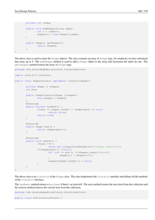 Java Design Patterns 162 / 173
private int index;
public void addShape(String name){
int i = index++;
shapes[i] = new Shape(i,name);
}
public Shape[] getShapes(){
return shapes;
}
}
The above class is used to store the Shape objects. The class contains an array of Shape type, for simplicity we have initialized
that array up to 5. The addShape method is used to add a Shape object to the array and increment the index by one. The
getShapes method returns the array of Shape type.
package com.javacodegeeks.patterns.iteratorpattern;
import java.util.Iterator;
public class ShapeIterator implements Iterator<Shape>{
private Shape [] shapes;
int pos;
public ShapeIterator(Shape []shapes){
this.shapes = shapes;
}
@Override
public boolean hasNext() {
if(pos >= shapes.length || shapes[pos] == null)
return false;
return true;
}
@Override
public Shape next() {
return shapes[pos++];
}
@Override
public void remove() {
if(pos <=0 )
throw new IllegalStateException("Illegal position");
if(shapes[pos-1] !=null){
for (int i= pos-1; i<(shapes.length-1);i++){
shapes[i] = shapes[i+1];
}
shapes[shapes.length-1] = null;
}
}
}
The above class is an Iterator to the Shape class. The class implements the Iterator interface and defines all the methods
of the Iterator interface.
The hasNext method returns a boolean if there’s an item left. The next method returns the next item from the collection and
the remove method remove the current item from the collection.
package com.javacodegeeks.patterns.iteratorpattern;
public class TestIteratorPattern {
 