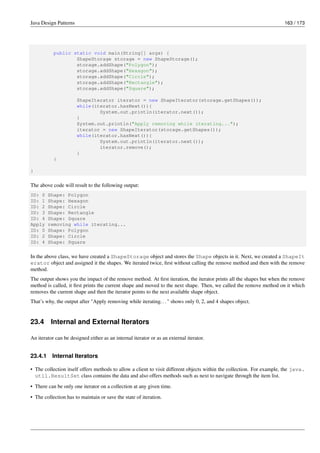 Java Design Patterns 163 / 173
public static void main(String[] args) {
ShapeStorage storage = new ShapeStorage();
storage.addShape("Polygon");
storage.addShape("Hexagon");
storage.addShape("Circle");
storage.addShape("Rectangle");
storage.addShape("Square");
ShapeIterator iterator = new ShapeIterator(storage.getShapes());
while(iterator.hasNext()){
System.out.println(iterator.next());
}
System.out.println("Apply removing while iterating...");
iterator = new ShapeIterator(storage.getShapes());
while(iterator.hasNext()){
System.out.println(iterator.next());
iterator.remove();
}
}
}
The above code will result to the following output:
ID: 0 Shape: Polygon
ID: 1 Shape: Hexagon
ID: 2 Shape: Circle
ID: 3 Shape: Rectangle
ID: 4 Shape: Square
Apply removing while iterating...
ID: 0 Shape: Polygon
ID: 2 Shape: Circle
ID: 4 Shape: Square
In the above class, we have created a ShapeStorage object and stores the Shape objects in it. Next, we created a ShapeIt
erator object and assigned it the shapes. We iterated twice, first without calling the remove method and then with the remove
method.
The output shows you the impact of the remove method. At first iteration, the iterator prints all the shapes but when the remove
method is called, it first prints the current shape and moved to the next shape. Then, we called the remove method on it which
removes the current shape and then the iterator points to the next available shape object.
That’s why, the output after "Apply removing while iterating..." shows only 0, 2, and 4 shapes object.
23.4 Internal and External Iterators
An iterator can be designed either as an internal iterator or as an external iterator.
23.4.1 Internal Iterators
• The collection itself offers methods to allow a client to visit different objects within the collection. For example, the java.
util.ResultSet class contains the data and also offers methods such as next to navigate through the item list.
• There can be only one iterator on a collection at any given time.
• The collection has to maintain or save the state of iteration.
 