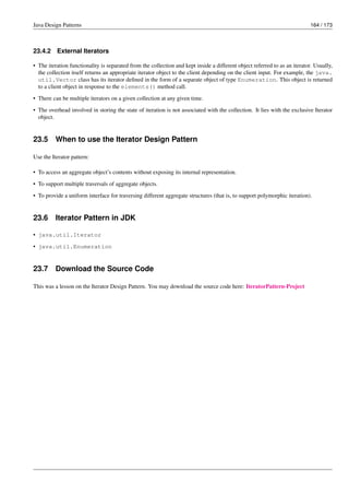 Java Design Patterns 164 / 173
23.4.2 External Iterators
• The iteration functionality is separated from the collection and kept inside a different object referred to as an iterator. Usually,
the collection itself returns an appropriate iterator object to the client depending on the client input. For example, the java.
util.Vector class has its iterator defined in the form of a separate object of type Enumeration. This object is returned
to a client object in response to the elements() method call.
• There can be multiple iterators on a given collection at any given time.
• The overhead involved in storing the state of iteration is not associated with the collection. It lies with the exclusive Iterator
object.
23.5 When to use the Iterator Design Pattern
Use the Iterator pattern:
• To access an aggregate object’s contents without exposing its internal representation.
• To support multiple traversals of aggregate objects.
• To provide a uniform interface for traversing different aggregate structures (that is, to support polymorphic iteration).
23.6 Iterator Pattern in JDK
• java.util.Iterator
• java.util.Enumeration
23.7 Download the Source Code
This was a lesson on the Iterator Design Pattern. You may download the source code here: IteratorPattern-Project
 