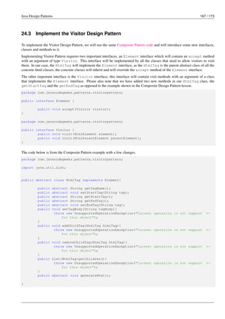 Java Design Patterns 167 / 173
24.3 Implement the Visitor Design Pattern
To implement the Visitor Design Pattern, we will use the same Composite Pattern code and will introduce some new interfaces,
classes and methods to it.
Implementing Visitor Pattern requires two important interfaces, an Element interface which will contain an accept method
with an argument of type Visitor. This interface will be implemented by all the classes that need to allow visitors to visit
them. In our case, the HtmlTag will implement the Element interface, as the HtmlTag is the parent abstract class of all the
concrete html classes, the concrete classes will inherit and will override the accept method of the Element interface.
The other important interface is the Visitor interface; this interface will contain visit methods with an argument of a class
that implements the Element interface. Please also note that we have added two new methods in our HtmlTag class, the
getStartTag and the getEndTag as opposed to the example shown in the Composite Design Pattern lesson.
package com.javacodegeeks.patterns.visitorpattern;
public interface Element {
public void accept(Visitor visitor);
}
package com.javacodegeeks.patterns.visitorpattern;
public interface Visitor {
public void visit(HtmlElement element);
public void visit(HtmlParentElement parentElement);
}
The code below is from the Composite Pattern example with a few changes.
package com.javacodegeeks.patterns.visitorpattern;
import java.util.List;
public abstract class HtmlTag implements Element{
public abstract String getTagName();
public abstract void setStartTag(String tag);
public abstract String getStartTag();
public abstract String getEndTag();
public abstract void setEndTag(String tag);
public void setTagBody(String tagBody){
throw new UnsupportedOperationException("Current operation is not support ←-
for this object");
}
public void addChildTag(HtmlTag htmlTag){
throw new UnsupportedOperationException("Current operation is not support ←-
for this object");
}
public void removeChildTag(HtmlTag htmlTag){
throw new UnsupportedOperationException("Current operation is not support ←-
for this object");
}
public List<HtmlTag>getChildren(){
throw new UnsupportedOperationException("Current operation is not support ←-
for this object");
}
public abstract void generateHtml();
}
 