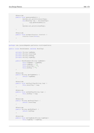 Java Design Patterns 169 / 173
@Override
public void generateHtml() {
System.out.println(startTag);
for(HtmlTag tag : childrenTag){
tag.generateHtml();
}
System.out.println(endTag);
}
@Override
public void accept(Visitor visitor) {
visitor.visit(this);
}
}
package com.javacodegeeks.patterns.visitorpattern;
public class HtmlElement extends HtmlTag{
private String tagName;
private String startTag;
private String endTag;
private String tagBody;
public HtmlElement(String tagName){
this.tagName = tagName;
this.tagBody = "";
this.startTag = "";
this.endTag = "";
}
@Override
public String getTagName() {
return tagName;
}
@Override
public void setStartTag(String tag) {
this.startTag = tag;
}
@Override
public void setEndTag(String tag) {
this.endTag = tag;
}
@Override
public String getStartTag() {
return startTag;
}
@Override
public String getEndTag() {
return endTag;
}
@Override
public void setTagBody(String tagBody){
this.tagBody = tagBody;
 