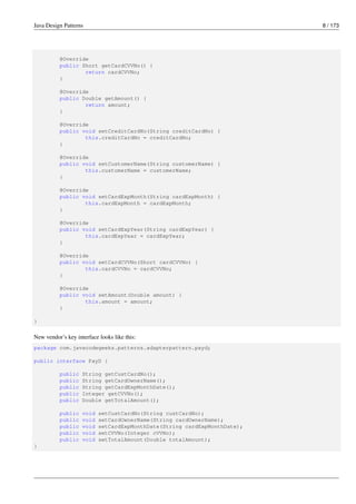 Java Design Patterns 8 / 173
@Override
public Short getCardCVVNo() {
return cardCVVNo;
}
@Override
public Double getAmount() {
return amount;
}
@Override
public void setCreditCardNo(String creditCardNo) {
this.creditCardNo = creditCardNo;
}
@Override
public void setCustomerName(String customerName) {
this.customerName = customerName;
}
@Override
public void setCardExpMonth(String cardExpMonth) {
this.cardExpMonth = cardExpMonth;
}
@Override
public void setCardExpYear(String cardExpYear) {
this.cardExpYear = cardExpYear;
}
@Override
public void setCardCVVNo(Short cardCVVNo) {
this.cardCVVNo = cardCVVNo;
}
@Override
public void setAmount(Double amount) {
this.amount = amount;
}
}
New vendor’s key interface looks like this:
package com.javacodegeeks.patterns.adapterpattern.payd;
public interface PayD {
public String getCustCardNo();
public String getCardOwnerName();
public String getCardExpMonthDate();
public Integer getCVVNo();
public Double getTotalAmount();
public void setCustCardNo(String custCardNo);
public void setCardOwnerName(String cardOwnerName);
public void setCardExpMonthDate(String cardExpMonthDate);
public void setCVVNo(Integer cVVNo);
public void setTotalAmount(Double totalAmount);
}
 