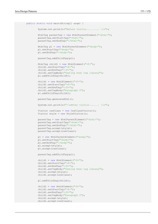 Java Design Patterns 171 / 173
public static void main(String[] args) {
System.out.println("Before visitor......... n");
HtmlTag parentTag = new HtmlParentElement("<html>");
parentTag.setStartTag("<html>");
parentTag.setEndTag("</html>");
HtmlTag p1 = new HtmlParentElement("<body>");
p1.setStartTag("<body>");
p1.setEndTag("</body>");
parentTag.addChildTag(p1);
HtmlTag child1 = new HtmlElement("<P>");
child1.setStartTag("<P>");
child1.setEndTag("</P>");
child1.setTagBody("Testing html tag library");
p1.addChildTag(child1);
child1 = new HtmlElement("<P>");
child1.setStartTag("<P>");
child1.setEndTag("</P>");
child1.setTagBody("Paragraph 2");
p1.addChildTag(child1);
parentTag.generateHtml();
System.out.println("nAfter visitor....... n");
Visitor cssClass = new CssClassVisitor();
Visitor style = new StyleVisitor();
parentTag = new HtmlParentElement("<html>");
parentTag.setStartTag("<html>");
parentTag.setEndTag("</html>");
parentTag.accept(style);
parentTag.accept(cssClass);
p1 = new HtmlParentElement("<body>");
p1.setStartTag("<body>");
p1.setEndTag("</body>");
p1.accept(style);
p1.accept(cssClass);
parentTag.addChildTag(p1);
child1 = new HtmlElement("<P>");
child1.setStartTag("<P>");
child1.setEndTag("</P>");
child1.setTagBody("Testing html tag library");
child1.accept(style);
child1.accept(cssClass);
p1.addChildTag(child1);
child1 = new HtmlElement("<P>");
child1.setStartTag("<P>");
child1.setEndTag("</P>");
child1.setTagBody("Paragraph 2");
child1.accept(style);
child1.accept(cssClass);
 