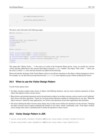 Java Design Patterns 172 / 173
p1.addChildTag(child1);
parentTag.generateHtml();
}
}
The above code will result to the following output:
Before visitor.........
<html>
<body>
<P>Testing html tag library</P>
<P>Paragraph 2</P>
</body>
</html>
After visitor.......
<html style=’width:58px;’ class=’visitor’>
<body style=’width:58px;’ class=’visitor’>
<p style=’width:46px;’ class=’visitor’>Testing html tag library</P>
<p style=’width:46px;’ class=’visitor’>Paragraph 2</P>
</body>
</html>
The output after "Before Visitor..." is the same as it results in the Composite Pattern lesson. Later, we created two concrete
visitors and then added them to the concrete html objects using the accept method. The output "After visitor..." shows you
the result, in which css class and style elements are added into the html tags.
Please note that the advantage of the Visitor Pattern is that we can add new operations to the objects without changing its classes.
For example, we can add some javascript functions like onclick or some angularjs ng tags without modifying the classes.
24.4 When to use the Visitor Design Pattern
Use the Visitor pattern when:
• An object structure contains many classes of objects with differing interfaces, and you want to perform operations on these
objects that depend on their concrete classes.
• Many distinct and unrelated operations need to be performed on objects in an object structure, and you want to avoid "polluting"
their classes with these operations. Visitor lets you keep related operations together by defining them in one class. When the
object structure is shared by many applications, use Visitor to put operations in just those applications that need them.
• The classes defining the object structure rarely change, but you often want to define new operations over the structure. Changing
the object structure classes requires redefining the interface to all visitors, which is potentially costly. If the object structure
classes change often, then it’s probably better to define the operations in those classes.
24.5 Visitor Design Pattern in JDK
• javax.lang.model.element.Element and javax.lang.model.element.ElementVisitor
• javax.lang.model.type.TypeMirror and javax.lang.model.type.TypeVisitor
 