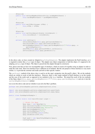 Java Design Patterns 10 / 173
@Override
public void setCardExpMonthDate(String cardExpMonthDate) {
this.cardExpMonthDate = cardExpMonthDate;
}
@Override
public void setCVVNo(Integer cVVNo) {
this.cVVNo = cVVNo;
}
@Override
public void setTotalAmount(Double totalAmount) {
this.totalAmount = totalAmount;
}
private void setProp(){
setCardOwnerName(this.xpay.getCustomerName());
setCustCardNo(this.xpay.getCreditCardNo());
setCardExpMonthDate(this.xpay.getCardExpMonth()+"/"+this.xpay. ←-
getCardExpYear());
setCVVNo(this.xpay.getCardCVVNo().intValue());
setTotalAmount(this.xpay.getAmount());
}
}
In the above code, we have created an Adapter(XpayToPayDAdapter). The adapter implements the PayD interface, as it
is required to mimic like a PayD type of object. The adapter uses object composition to hold the object, it’s supposed to be
adapting, an Xpay type of object. The object is passed into the adapter through its constructor.
Now, please note that we have two incompatible types of interfaces, which we need to fit together using an adapter in order to
make the code work. These two interfaces have a different set of methods. But the sole purpose of these interfaces is very much
similar, i.e. to provide the customer and credit card info to their specific vendors.
The setProp() method of the above class is used to set the xpay’s properties into the payD’s object. We set the methods
which are similar in work in both the interfaces. However, there is only single method in PayD interface to set the month
and the year of the credit card, as opposed to two methods in the Xpay interface. We joined the result of the two methods
of the Xpay object (this.xpay.getCardExpMonth()+"/"+this.xpay.getCardExpYear()) and sets it into the
setCardExpMonthDate() method.
Let us test the above code and see whether it can solve the Max’s problem.
package com.javacodegeeks.patterns.adapterpattern.site;
import com.javacodegeeks.patterns.adapterpattern.payd.PayD;
import com.javacodegeeks.patterns.adapterpattern.xpay.Xpay;
public class RunAdapterExample {
public static void main(String[] args) {
// Object for Xpay
Xpay xpay = new XpayImpl();
xpay.setCreditCardNo("4789565874102365");
xpay.setCustomerName("Max Warner");
xpay.setCardExpMonth("09");
xpay.setCardExpYear("25");
xpay.setCardCVVNo((short)235);
xpay.setAmount(2565.23);
PayD payD = new XpayToPayDAdapter(xpay);
testPayD(payD);
 