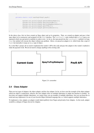 Java Design Patterns 11 / 173
}
private static void testPayD(PayD payD){
System.out.println(payD.getCardOwnerName());
System.out.println(payD.getCustCardNo());
System.out.println(payD.getCardExpMonthDate());
System.out.println(payD.getCVVNo());
System.out.println(payD.getTotalAmount());
}
}
In the above class, first we have created an Xpay object and set its properties. Then, we created an adapter and pass it that
xpay object in its constructor, and assigned it to the PayD interface. The testPayD() static method takes a PayD type as an
argument which run and print its methods in order to test. As far as, the type passed into the testPayD() method is of type
PayD the method will execute the object without any problem. Above, we passed an adapter to it, which looks like a type of
PayD, but internally it wraps an Xpay type of object.
So, in the Max’s project all we need to implement the vendor’s API in the code and pass this adapter to the vendor’s method to
make the payment work. We do not need to change anything in the existing code.
Figure 2.4: screenshot
2.4 Class Adapter
There are two types of adapters, the object adapter, and the class adapter. So far, we have seen the example of the object adapter
which use object’s composition, whereas, the class adapter relies on multiple inheritance to adapt one interface to another. As
Java does not support multiple inheritance, we cannot show you an example of multiple inheritance, but you can keep this in
mind and may implement it in one of your favorite Object Oriented Language like c++ which supports multiple inheritance.
To implement a class adapter, an adapter would inherit publicly from Target and privately from Adaptee. As the result, adapter
would be a subtype of Target, but not for Adaptee.
 