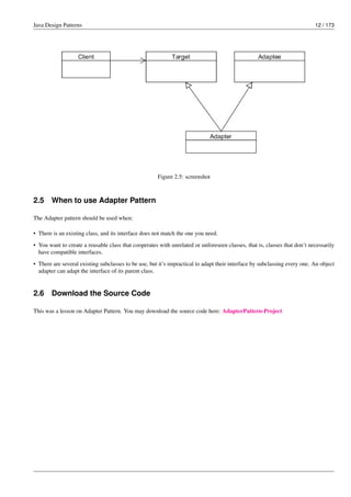 Java Design Patterns 12 / 173
Figure 2.5: screenshot
2.5 When to use Adapter Pattern
The Adapter pattern should be used when:
• There is an existing class, and its interface does not match the one you need.
• You want to create a reusable class that cooperates with unrelated or unforeseen classes, that is, classes that don’t necessarily
have compatible interfaces.
• There are several existing subclasses to be use, but it’s impractical to adapt their interface by subclassing every one. An object
adapter can adapt the interface of its parent class.
2.6 Download the Source Code
This was a lesson on Adapter Pattern. You may download the source code here: AdapterPattern-Project
 