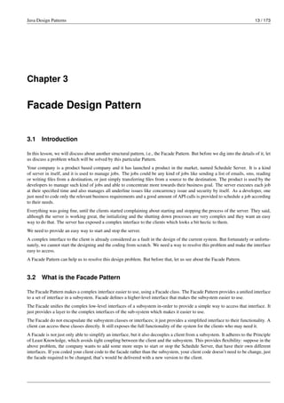 Java Design Patterns 13 / 173
Chapter 3
Facade Design Pattern
3.1 Introduction
In this lesson, we will discuss about another structural pattern, i.e., the Facade Pattern. But before we dig into the details of it, let
us discuss a problem which will be solved by this particular Pattern.
Your company is a product based company and it has launched a product in the market, named Schedule Server. It is a kind
of server in itself, and it is used to manage jobs. The jobs could be any kind of jobs like sending a list of emails, sms, reading
or writing files from a destination, or just simply transferring files from a source to the destination. The product is used by the
developers to manage such kind of jobs and able to concentrate more towards their business goal. The server executes each job
at their specified time and also manages all underline issues like concurrency issue and security by itself. As a developer, one
just need to code only the relevant business requirements and a good amount of API calls is provided to schedule a job according
to their needs.
Everything was going fine, until the clients started complaining about starting and stopping the process of the server. They said,
although the server is working great, the initializing and the shutting down processes are very complex and they want an easy
way to do that. The server has exposed a complex interface to the clients which looks a bit hectic to them.
We need to provide an easy way to start and stop the server.
A complex interface to the client is already considered as a fault in the design of the current system. But fortunately or unfortu-
nately, we cannot start the designing and the coding from scratch. We need a way to resolve this problem and make the interface
easy to access.
A Facade Pattern can help us to resolve this design problem. But before that, let us see about the Facade Pattern.
3.2 What is the Facade Pattern
The Facade Pattern makes a complex interface easier to use, using a Facade class. The Facade Pattern provides a unified interface
to a set of interface in a subsystem. Facade defines a higher-level interface that makes the subsystem easier to use.
The Facade unifies the complex low-level interfaces of a subsystem in-order to provide a simple way to access that interface. It
just provides a layer to the complex interfaces of the sub-system which makes it easier to use.
The Facade do not encapsulate the subsystem classes or interfaces; it just provides a simplified interface to their functionality. A
client can access these classes directly. It still exposes the full functionality of the system for the clients who may need it.
A Facade is not just only able to simplify an interface, but it also decouples a client from a subsystem. It adheres to the Principle
of Least Knowledge, which avoids tight coupling between the client and the subsystem. This provides flexibility: suppose in the
above problem, the company wants to add some more steps to start or stop the Schedule Server, that have their own different
interfaces. If you coded your client code to the facade rather than the subsystem, your client code doesn’t need to be change, just
the facade required to be changed, that’s would be delivered with a new version to the client.
 