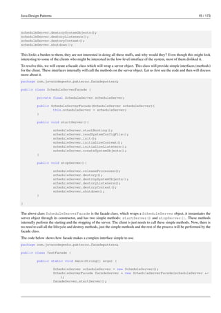 Java Design Patterns 15 / 173
scheduleServer.destroySystemObjects();
scheduleServer.destoryListeners();
scheduleServer.destoryContext();
scheduleServer.shutdown();
This looks a burden to them, they are not interested in doing all these stuffs, and why would they? Even though this might look
interesting to some of the clients who might be interested in the low-level interface of the system, most of them disliked it.
To resolve this, we will create a facade class which will wrap a server object. This class will provide simple interfaces (methods)
for the client. These interfaces internally will call the methods on the server object. Let us first see the code and then will discuss
more about it.
package com.javacodegeeks.patterns.facadepattern;
public class ScheduleServerFacade {
private final ScheduleServer scheduleServer;
public ScheduleServerFacade(ScheduleServer scheduleServer){
this.scheduleServer = scheduleServer;
}
public void startServer(){
scheduleServer.startBooting();
scheduleServer.readSystemConfigFile();
scheduleServer.init();
scheduleServer.initializeContext();
scheduleServer.initializeListeners();
scheduleServer.createSystemObjects();
}
public void stopServer(){
scheduleServer.releaseProcesses();
scheduleServer.destory();
scheduleServer.destroySystemObjects();
scheduleServer.destoryListeners();
scheduleServer.destoryContext();
scheduleServer.shutdown();
}
}
The above class ScheduleServerFacade is the facade class, which wraps a ScheduleServer object, it instantiates the
server object through its constructor, and has two simple methods: startServer() and stopServer(). These methods
internally perform the starting and the stopping of the server. The client is just needs to call these simple methods. Now, there is
no need to call all the lifecycle and destroy methods, just the simple methods and the rest of the process will be performed by the
facade class.
The code below shows how facade makes a complex interface simple to use.
package com.javacodegeeks.patterns.facadepattern;
public class TestFacade {
public static void main(String[] args) {
ScheduleServer scheduleServer = new ScheduleServer();
ScheduleServerFacade facadeServer = new ScheduleServerFacade(scheduleServer ←-
);
facadeServer.startServer();
 
