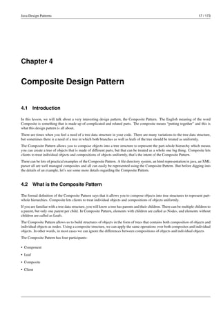 Java Design Patterns 17 / 173
Chapter 4
Composite Design Pattern
4.1 Introduction
In this lesson, we will talk about a very interesting design pattern, the Composite Pattern. The English meaning of the word
Composite is something that is made up of complicated and related parts. The composite means “putting together” and this is
what this design pattern is all about.
There are times when you feel a need of a tree data structure in your code. There are many variations to the tree data structure,
but sometimes there is a need of a tree in which both branches as well as leafs of the tree should be treated as uniformly.
The Composite Pattern allows you to compose objects into a tree structure to represent the part-whole hierarchy which means
you can create a tree of objects that is made of different parts, but that can be treated as a whole one big thing. Composite lets
clients to treat individual objects and compositions of objects uniformly, that’s the intent of the Composite Pattern.
There can be lots of practical examples of the Composite Pattern. A file directory system, an html representation in java, an XML
parser all are well managed composites and all can easily be represented using the Composite Pattern. But before digging into
the details of an example, let’s see some more details regarding the Composite Pattern.
4.2 What is the Composite Pattern
The formal definition of the Composite Pattern says that it allows you to compose objects into tree structures to represent part-
whole hierarchies. Composite lets clients to treat individual objects and compositions of objects uniformly.
If you are familiar with a tree data structure, you will know a tree has parents and their children. There can be multiple children to
a parent, but only one parent per child. In Composite Pattern, elements with children are called as Nodes, and elements without
children are called as Leafs.
The Composite Pattern allows us to build structures of objects in the form of trees that contains both composition of objects and
individual objects as nodes. Using a composite structure, we can apply the same operations over both composites and individual
objects. In other words, in most cases we can ignore the differences between compositions of objects and individual objects.
The Composite Pattern has four participants:
• Component
• Leaf
• Composite
• Client
 