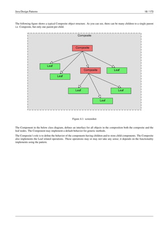 Java Design Patterns 18 / 173
The following figure shows a typical Composite object structure. As you can see, there can be many children to a single parent
i.e. Composite, but only one parent per child.
Figure 4.1: screenshot
The Component in the below class diagram, defines an interface for all objects in the composition both the composite and the
leaf nodes. The Component may implement a default behavior for generic methods.
The Composite’s role is to define the behavior of the components having children and to store child components. The Composite
also implements the Leaf related operations. These operations may or may not take any sense; it depends on the functionality
implements using the pattern.
 