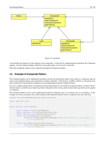 Java Design Patterns 19 / 173
Figure 4.2: screenshot
A Leaf defines the behavior for the elements in the composition. It does this by implementing the operations the Component
supports. Leaf also inherits methods, which don’t necessarily make a lot of sense for a leaf node.
The Client manipulates objects in the composition through the Component interface.
4.3 Example of Composite Pattern
The Composite pattern can be implemented anywhere you have the hierarchical nature of the system or a subsystem and you
want to treat individual objects and compositions of objects uniformly. A File System, an XML, an Html, or a hierarchy of an
office (starting from the president to employees) can be implemented using the Composite Pattern.
Let’s see a simple example where we implement an html representation in Java using the Composite Pattern. An html is hierar-
chical in nature, its starts from an <html> tag which is the parent or the root tag, and it contains other tags which can be a parent
or a child tag.
The Composite Pattern in Java can be implemented using the Component class as an abstract class or an interface. In this
example, we will use an abstract class which contains all the important methods used in a composite class and a leaf class.
package com.javacodegeeks.patterns.compositepattern;
import java.util.List;
public abstract class HtmlTag {
public abstract String getTagName();
public abstract void setStartTag(String tag);
public abstract void setEndTag(String tag);
public void setTagBody(String tagBody){
throw new UnsupportedOperationException("Current operation is not support ←-
for this object");
}
public void addChildTag(HtmlTag htmlTag){
throw new UnsupportedOperationException("Current operation is not support ←-
for this object");
 