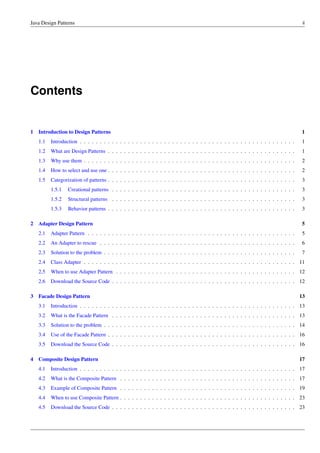 Java Design Patterns ii
Contents
1 Introduction to Design Patterns 1
1.1 Introduction . . . . . . . . . . . . . . . . . . . . . . . . . . . . . . . . . . . . . . . . . . . . . . . . . . . . . . 1
1.2 What are Design Patterns . . . . . . . . . . . . . . . . . . . . . . . . . . . . . . . . . . . . . . . . . . . . . . . 1
1.3 Why use them . . . . . . . . . . . . . . . . . . . . . . . . . . . . . . . . . . . . . . . . . . . . . . . . . . . . . 2
1.4 How to select and use one . . . . . . . . . . . . . . . . . . . . . . . . . . . . . . . . . . . . . . . . . . . . . . . 2
1.5 Categorization of patterns . . . . . . . . . . . . . . . . . . . . . . . . . . . . . . . . . . . . . . . . . . . . . . . 3
1.5.1 Creational patterns . . . . . . . . . . . . . . . . . . . . . . . . . . . . . . . . . . . . . . . . . . . . . . 3
1.5.2 Structural patterns . . . . . . . . . . . . . . . . . . . . . . . . . . . . . . . . . . . . . . . . . . . . . . 3
1.5.3 Behavior patterns . . . . . . . . . . . . . . . . . . . . . . . . . . . . . . . . . . . . . . . . . . . . . . . 3
2 Adapter Design Pattern 5
2.1 Adapter Pattern . . . . . . . . . . . . . . . . . . . . . . . . . . . . . . . . . . . . . . . . . . . . . . . . . . . . 5
2.2 An Adapter to rescue . . . . . . . . . . . . . . . . . . . . . . . . . . . . . . . . . . . . . . . . . . . . . . . . . 6
2.3 Solution to the problem . . . . . . . . . . . . . . . . . . . . . . . . . . . . . . . . . . . . . . . . . . . . . . . . 7
2.4 Class Adapter . . . . . . . . . . . . . . . . . . . . . . . . . . . . . . . . . . . . . . . . . . . . . . . . . . . . . 11
2.5 When to use Adapter Pattern . . . . . . . . . . . . . . . . . . . . . . . . . . . . . . . . . . . . . . . . . . . . . 12
2.6 Download the Source Code . . . . . . . . . . . . . . . . . . . . . . . . . . . . . . . . . . . . . . . . . . . . . . 12
3 Facade Design Pattern 13
3.1 Introduction . . . . . . . . . . . . . . . . . . . . . . . . . . . . . . . . . . . . . . . . . . . . . . . . . . . . . . 13
3.2 What is the Facade Pattern . . . . . . . . . . . . . . . . . . . . . . . . . . . . . . . . . . . . . . . . . . . . . . 13
3.3 Solution to the problem . . . . . . . . . . . . . . . . . . . . . . . . . . . . . . . . . . . . . . . . . . . . . . . . 14
3.4 Use of the Facade Pattern . . . . . . . . . . . . . . . . . . . . . . . . . . . . . . . . . . . . . . . . . . . . . . . 16
3.5 Download the Source Code . . . . . . . . . . . . . . . . . . . . . . . . . . . . . . . . . . . . . . . . . . . . . . 16
4 Composite Design Pattern 17
4.1 Introduction . . . . . . . . . . . . . . . . . . . . . . . . . . . . . . . . . . . . . . . . . . . . . . . . . . . . . . 17
4.2 What is the Composite Pattern . . . . . . . . . . . . . . . . . . . . . . . . . . . . . . . . . . . . . . . . . . . . 17
4.3 Example of Composite Pattern . . . . . . . . . . . . . . . . . . . . . . . . . . . . . . . . . . . . . . . . . . . . 19
4.4 When to use Composite Pattern . . . . . . . . . . . . . . . . . . . . . . . . . . . . . . . . . . . . . . . . . . . . 23
4.5 Download the Source Code . . . . . . . . . . . . . . . . . . . . . . . . . . . . . . . . . . . . . . . . . . . . . . 23
 