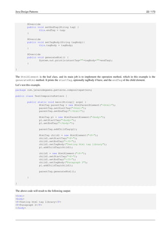 Java Design Patterns 22 / 173
@Override
public void setEndTag(String tag) {
this.endTag = tag;
}
@Override
public void setTagBody(String tagBody){
this.tagBody = tagBody;
}
@Override
public void generateHtml() {
System.out.println(startTag+""+tagBody+""+endTag);
}
}
The HtmlElement is the leaf class, and its main job is to implement the operation method, which in this example is the
generateHtml method. It prints the startTag, optionally tagBody if have, and the endTag of the child element.
Let’s test this example.
package com.javacodegeeks.patterns.compositepattern;
public class TestCompositePattern {
public static void main(String[] args) {
HtmlTag parentTag = new HtmlParentElement("<html>");
parentTag.setStartTag("<html>");
parentTag.setEndTag("</html>");
HtmlTag p1 = new HtmlParentElement("<body>");
p1.setStartTag("<body>");
p1.setEndTag("</body>");
parentTag.addChildTag(p1);
HtmlTag child1 = new HtmlElement("<P>");
child1.setStartTag("<P>");
child1.setEndTag("</P>");
child1.setTagBody("Testing html tag library");
p1.addChildTag(child1);
child1 = new HtmlElement("<P>");
child1.setStartTag("<P>");
child1.setEndTag("</P>");
child1.setTagBody("Paragraph 2");
p1.addChildTag(child1);
parentTag.generateHtml();
}
}
The above code will result to the following output:
<html>
<body>
<P>Testing html tag library</P>
<P>Paragraph 2</P>
</body>
 