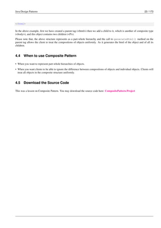 Java Design Patterns 23 / 173
</html>
In the above example, first we have created a parent tag (<html>) then we add a child to it, which is another of composite type
(<body>), and this object contains two children (<P>).
Please note that, the above structure represents as a part-whole hierarchy and the call to generateHtml() method on the
parent tag allows the client to treat the compositions of objects uniformly. As it generates the html of the object and of all its
children.
4.4 When to use Composite Pattern
• When you want to represent part-whole hierarchies of objects.
• When you want clients to be able to ignore the difference between compositions of objects and individual objects. Clients will
treat all objects in the composite structure uniformly.
4.5 Download the Source Code
This was a lesson on Composite Pattern. You may download the source code here: CompositePattern-Project
 