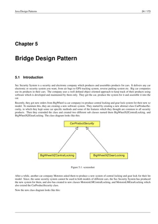 Java Design Patterns 24 / 173
Chapter 5
Bridge Design Pattern
5.1 Introduction
Sec Security System is a security and electronic company which produces and assembles products for cars. It delivers any car
electronic or security system you want, from air bags to GPS tracking system, reverse parking system etc. Big car companies
use its products in their cars. The company uses a well defined object oriented approach to keep track of their products using
software which is developed and maintained by them only. They get the car, produce the system for it and assemble it into the
car.
Recently, they got new orders from BigWheel (a car company) to produce central locking and gear lock system for their new xz
model. To maintain this, they are creating a new software system. They started by creating a new abstract class CarProductSe-
curity, in which they kept some car specific methods and some of the features which they thought are common to all security
products. Then they extended the class and created two different sub classes named them BigWheelXZCentralLocking, and
BigWheelXZGearLocking. The class diagram looks like this:
Figure 5.1: screenshot
After a while, another car company Motoren asked them to produce a new system of central locking and gear lock for their lm
model. Since, the same security system cannot be used in both models of different cars, the Sec Security System has produced
the new system for them, and also has created to new classes MotorenLMCentralLocking, and MotorenLMGearLocking which
also extend the CarProductSecurity class.
Now the new class diagram looks like this:
 