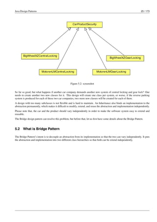 Java Design Patterns 25 / 173
Figure 5.2: screenshot
So far so good, but what happens if another car company demands another new system of central locking and gear lock? One
needs to create another two new classes for it. This design will create one class per system, or worse, if the reverse parking
system is produced for each of these two car companies, two more new classes will be created for each of them.
A design with too many subclasses is not flexible and is hard to maintain. An Inheritance also binds an implementation to the
abstraction permanently, which makes it difficult to modify, extend, and reuse the abstraction and implementation independently.
Please note that, the car and the product should vary independently in order to make the software system easy to extend and
reusable.
The Bridge design pattern can resolve this problem, but before that, let us first have some details about the Bridge Pattern.
5.2 What is Bridge Pattern
The Bridge Pattern’s intent is to decouple an abstraction from its implementation so that the two can vary independently. It puts
the abstraction and implementation into two different class hierarchies so that both can be extend independently.
 